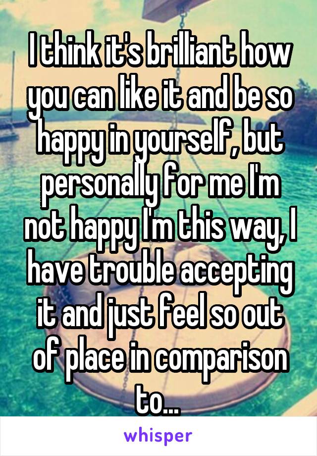 I think it's brilliant how you can like it and be so happy in yourself, but personally for me I'm not happy I'm this way, I have trouble accepting it and just feel so out of place in comparison to... 