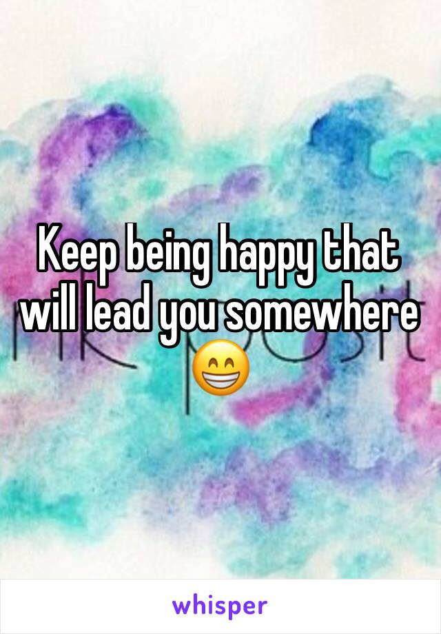 Keep being happy that will lead you somewhere 😁