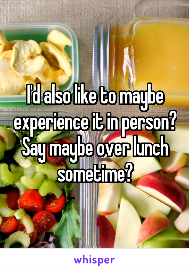 I'd also like to maybe experience it in person? Say maybe over lunch sometime?