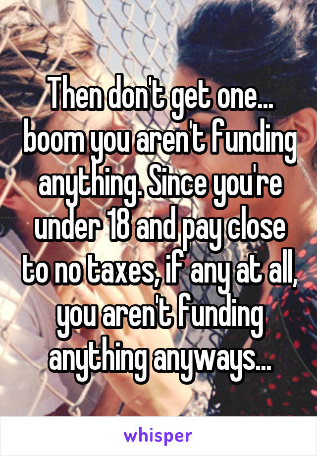 Then don't get one... boom you aren't funding anything. Since you're under 18 and pay close to no taxes, if any at all, you aren't funding anything anyways...