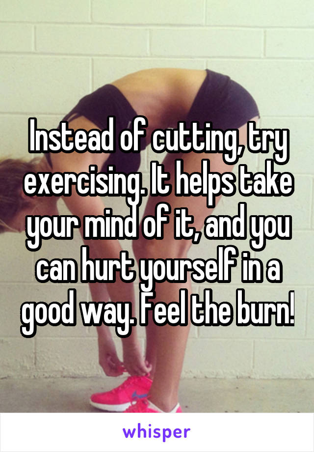 Instead of cutting, try exercising. It helps take your mind of it, and you can hurt yourself in a good way. Feel the burn!