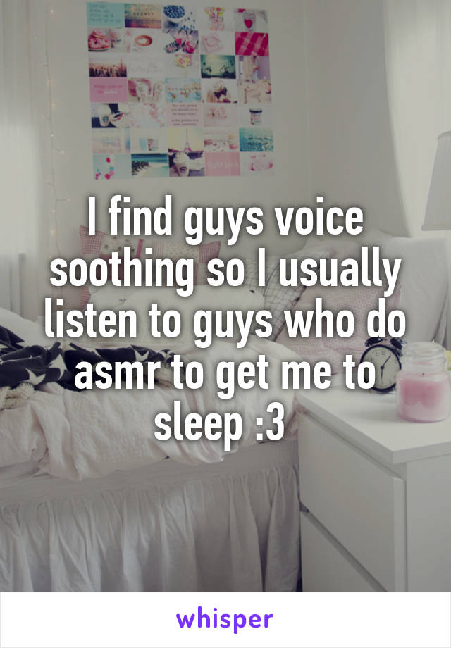 I find guys voice soothing so I usually listen to guys who do asmr to get me to sleep :3 