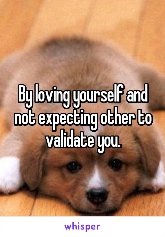 By loving yourself and not expecting other to validate you.