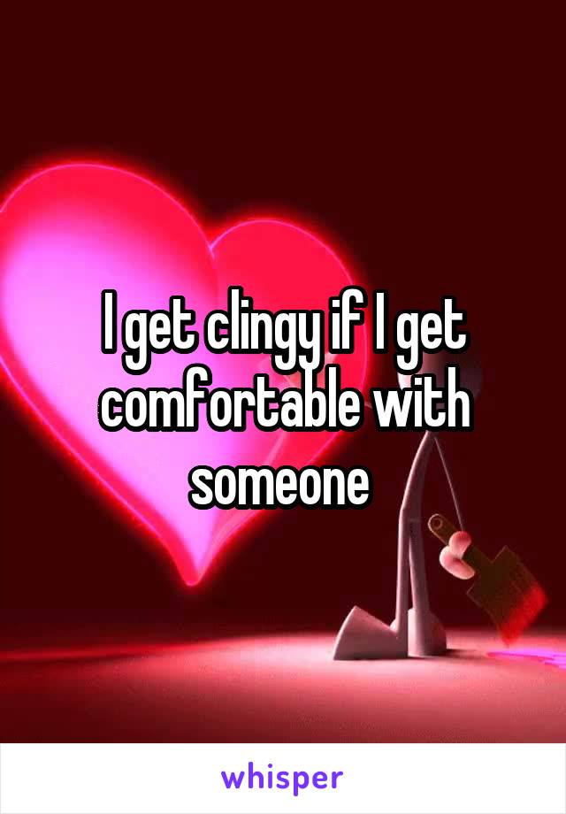 I get clingy if I get comfortable with someone 