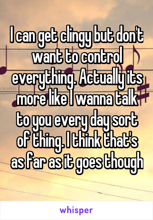 I can get clingy but don't want to control everything. Actually its more like I wanna talk to you every day sort of thing. I think that's as far as it goes though 