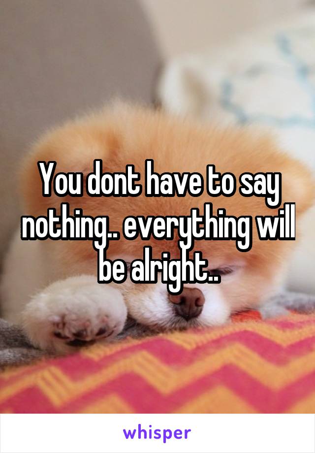 You dont have to say nothing.. everything will be alright..