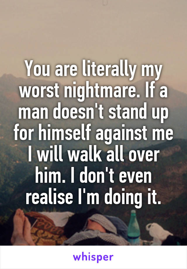 You are literally my worst nightmare. If a man doesn't stand up for himself against me I will walk all over him. I don't even realise I'm doing it.