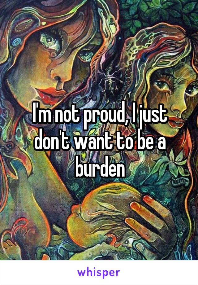 I'm not proud, I just don't want to be a burden