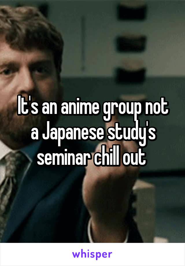 It's an anime group not a Japanese study's seminar chill out 