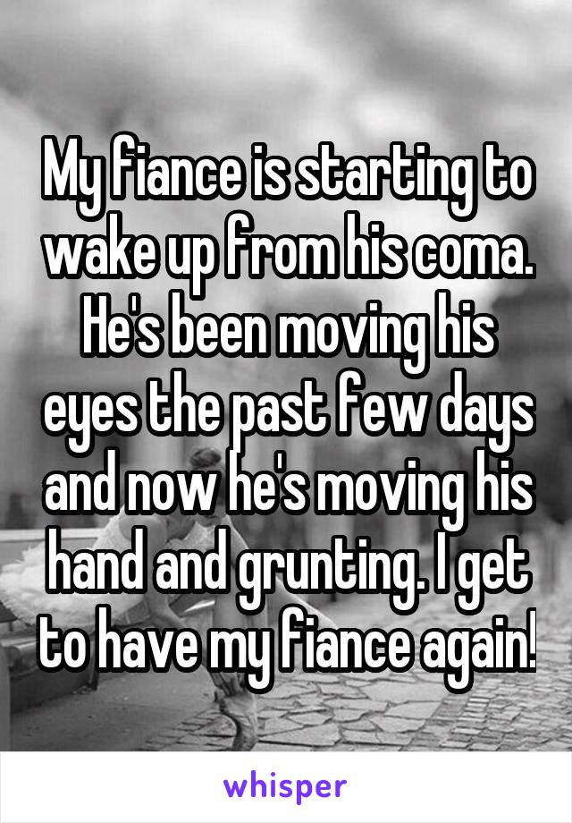 My fiance is starting to wake up from his coma. He's been moving his eyes the past few days and now he's moving his hand and grunting. I get to have my fiance again!