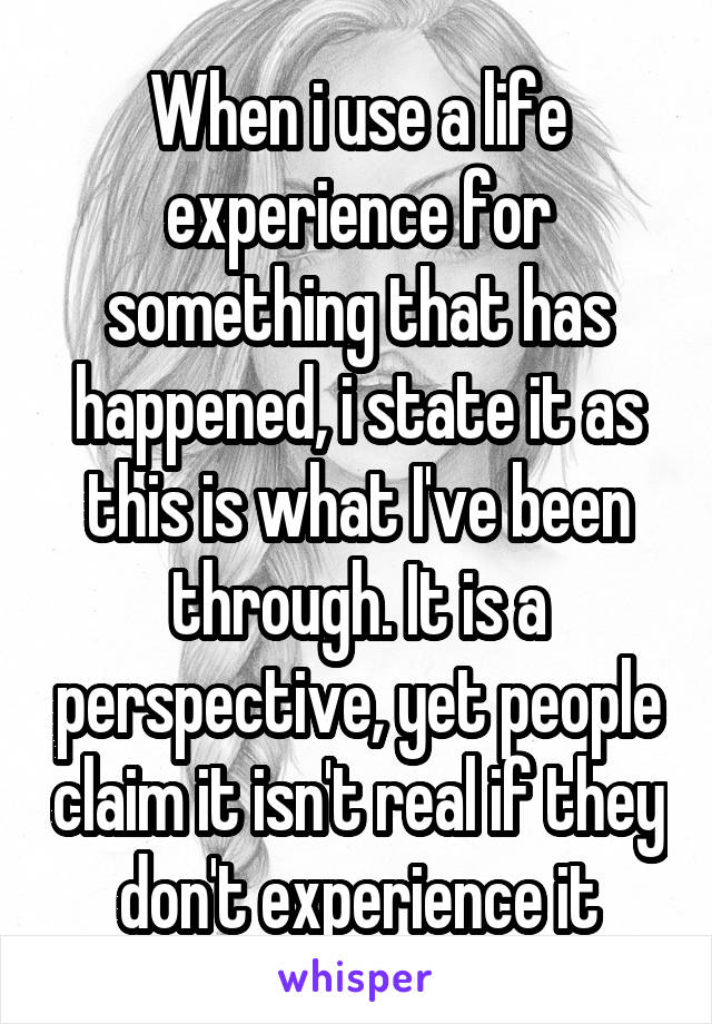 When i use a life experience for something that has happened, i state it as this is what I've been through. It is a perspective, yet people claim it isn't real if they don't experience it