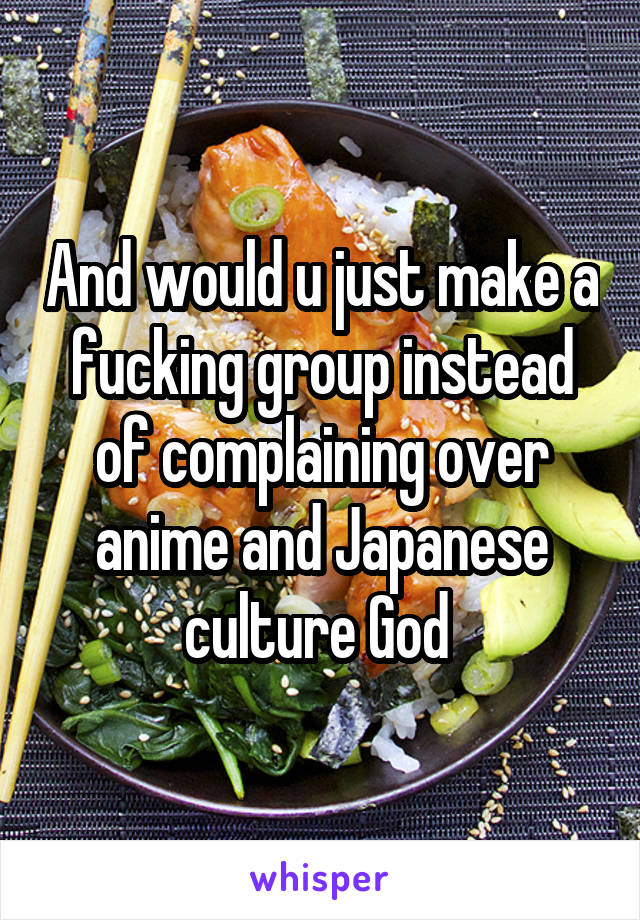 And would u just make a fucking group instead of complaining over anime and Japanese culture God 