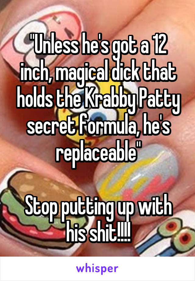 "Unless he's got a 12 inch, magical dick that holds the Krabby Patty secret formula, he's replaceable"

Stop putting up with his shit!!!!