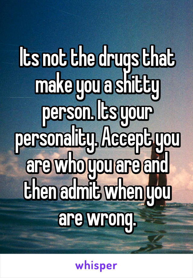 Its not the drugs that make you a shitty person. Its your personality. Accept you are who you are and then admit when you are wrong.