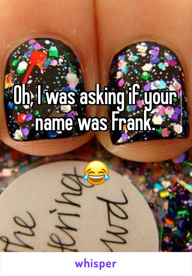 Oh, I was asking if your name was Frank.

😂 