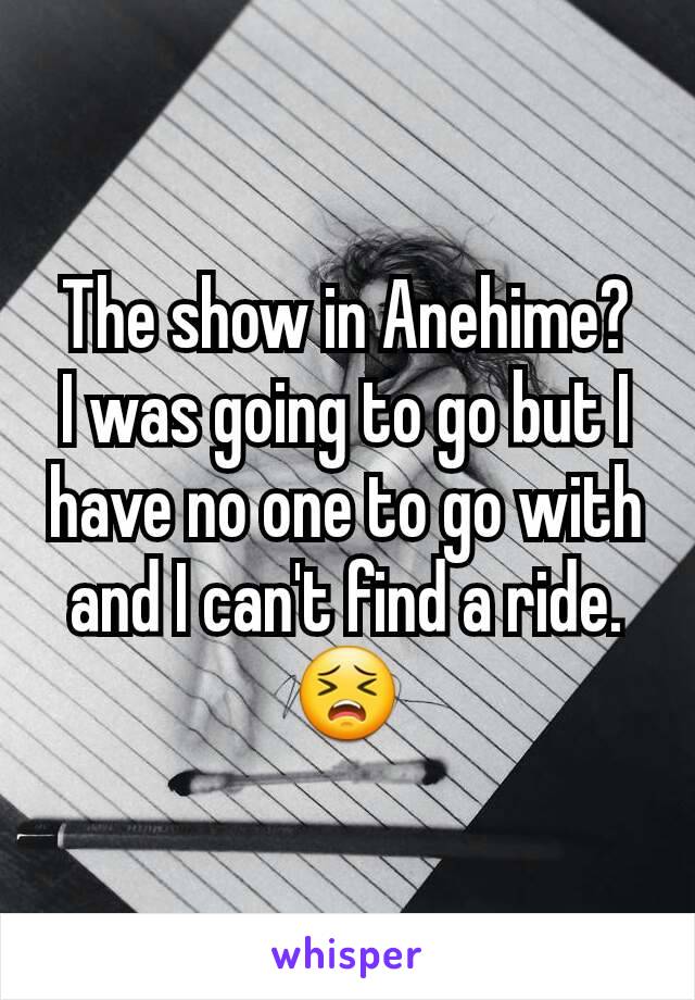 The show in Anehime?
I was going to go but I have no one to go with and I can't find a ride.😣