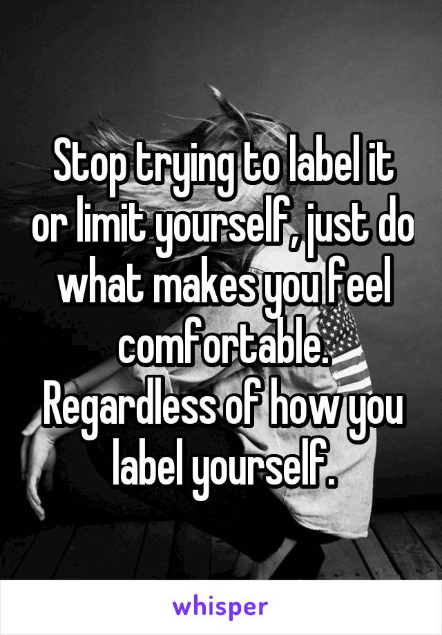 Stop trying to label it or limit yourself, just do what makes you feel comfortable. Regardless of how you label yourself.