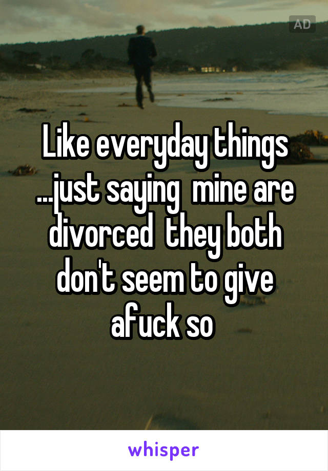 Like everyday things ...just saying  mine are divorced  they both don't seem to give afuck so 