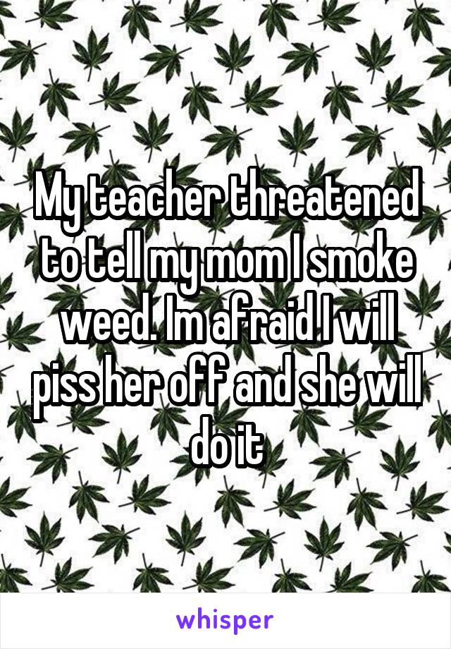 My teacher threatened to tell my mom I smoke weed. Im afraid I will piss her off and she will do it
