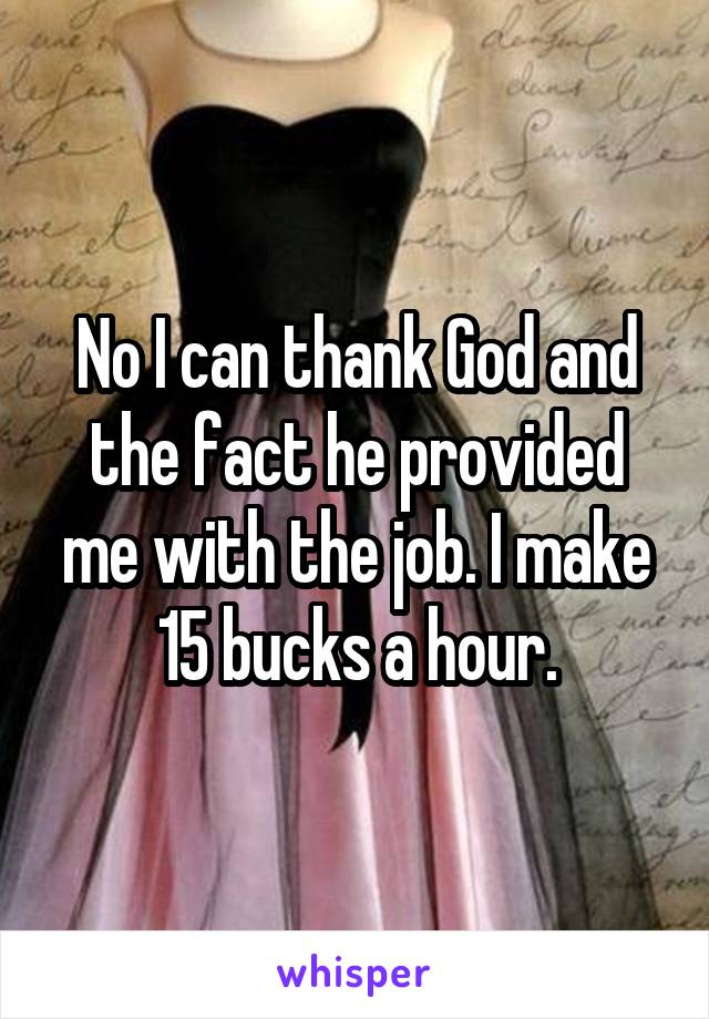 No I can thank God and the fact he provided me with the job. I make 15 bucks a hour.