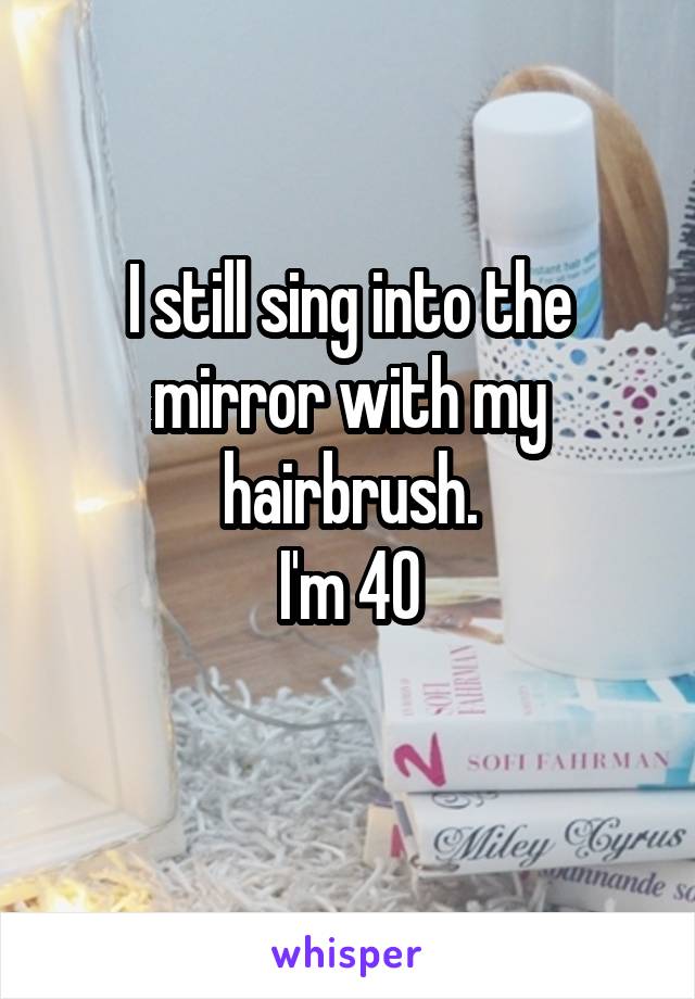 I still sing into the mirror with my hairbrush.
I'm 40
