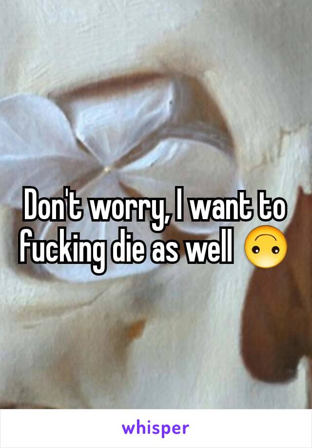 Don't worry, I want to fucking die as well 🙃