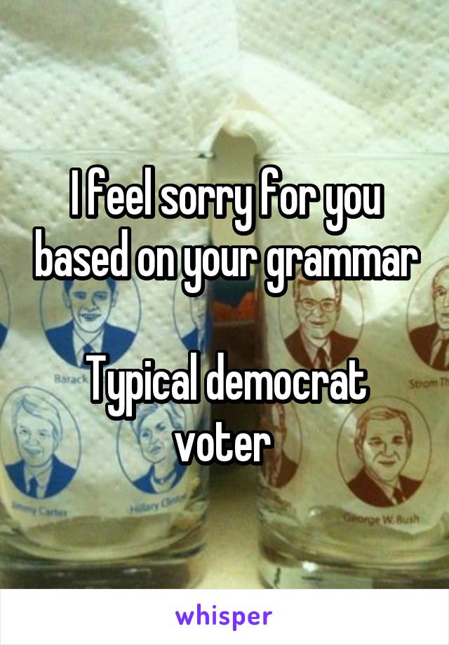 I feel sorry for you based on your grammar

Typical democrat voter 