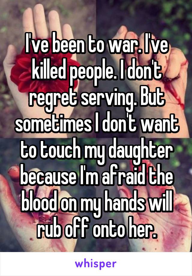 I've been to war. I've killed people. I don't regret serving. But sometimes I don't want to touch my daughter because I'm afraid the blood on my hands will rub off onto her.