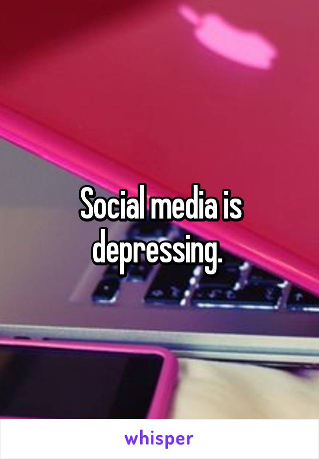 Social media is depressing. 