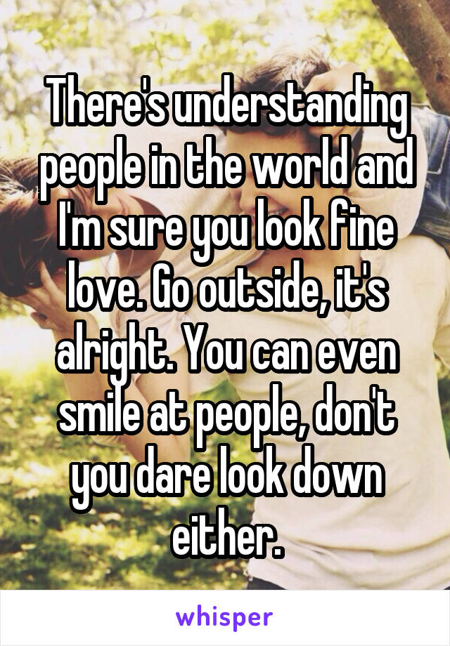 There's understanding people in the world and I'm sure you look fine love. Go outside, it's alright. You can even smile at people, don't you dare look down either.