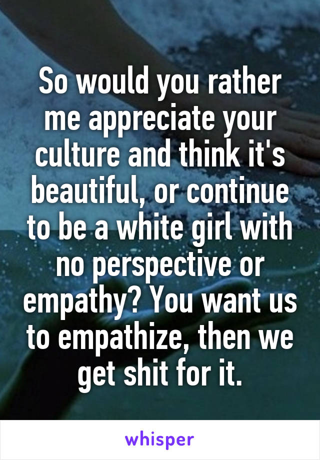 So would you rather me appreciate your culture and think it's beautiful, or continue to be a white girl with no perspective or empathy? You want us to empathize, then we get shit for it.