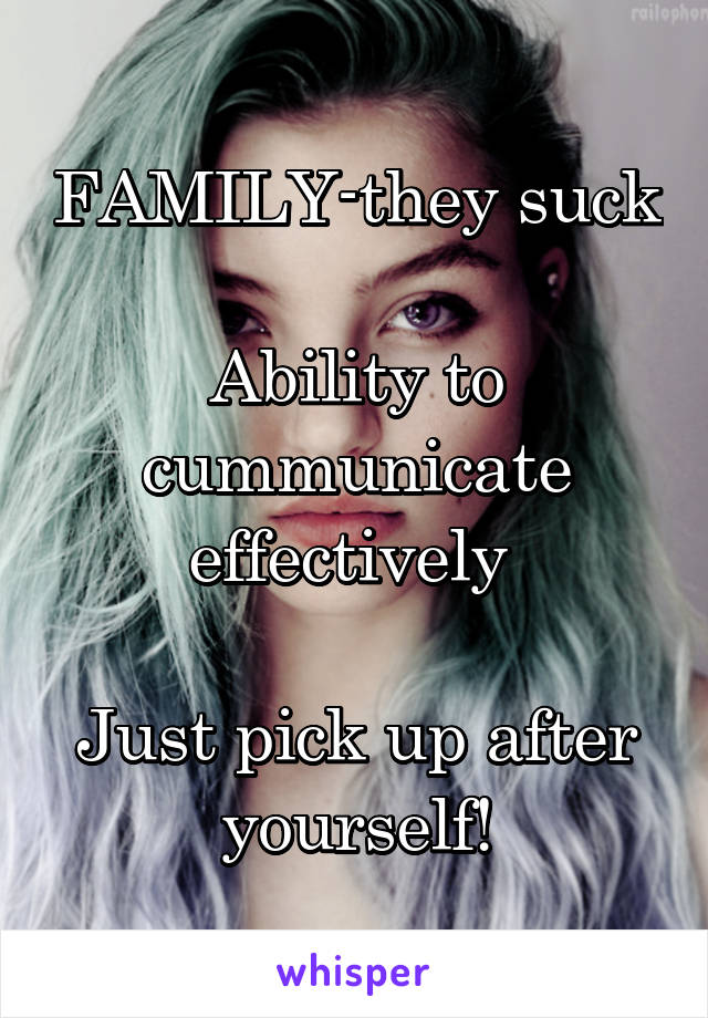 FAMILY-they suck

Ability to cummunicate effectively 

Just pick up after yourself!