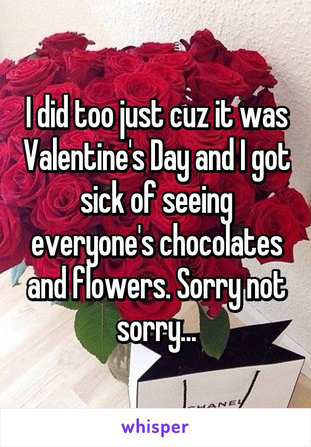 I did too just cuz it was Valentine's Day and I got sick of seeing everyone's chocolates and flowers. Sorry not sorry...