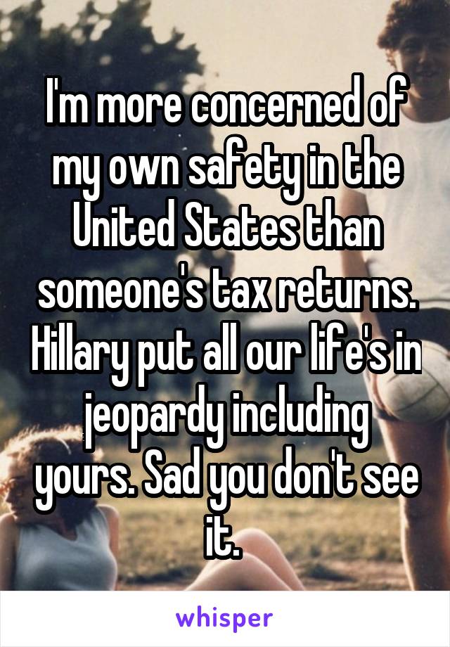 I'm more concerned of my own safety in the United States than someone's tax returns. Hillary put all our life's in jeopardy including yours. Sad you don't see it. 