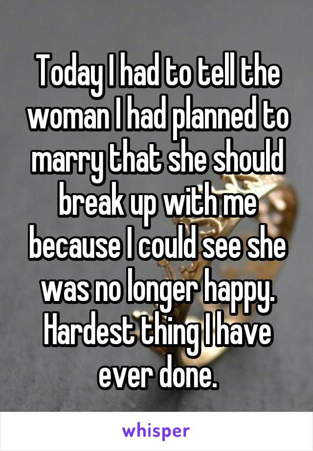 Today I had to tell the woman I had planned to marry that she should break up with me because I could see she was no longer happy. Hardest thing I have ever done.