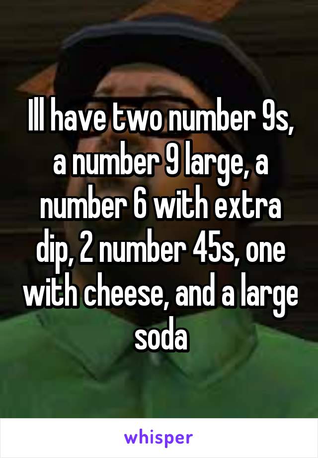 Ill have two number 9s, a number 9 large, a number 6 with extra dip, 2 number 45s, one with cheese, and a large soda