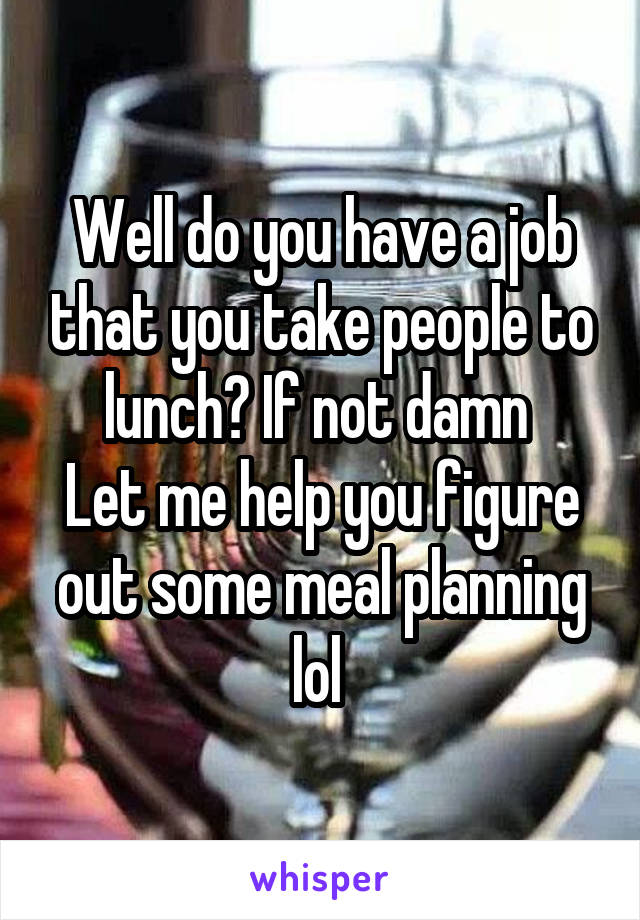 Well do you have a job that you take people to lunch? If not damn 
Let me help you figure out some meal planning lol 