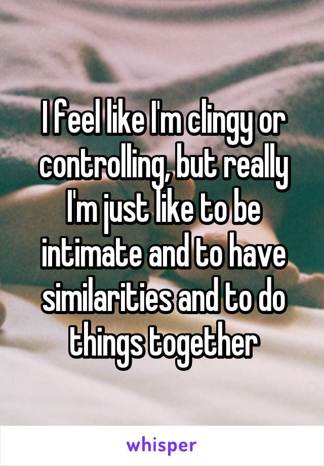 I feel like I'm clingy or controlling, but really I'm just like to be intimate and to have similarities and to do things together