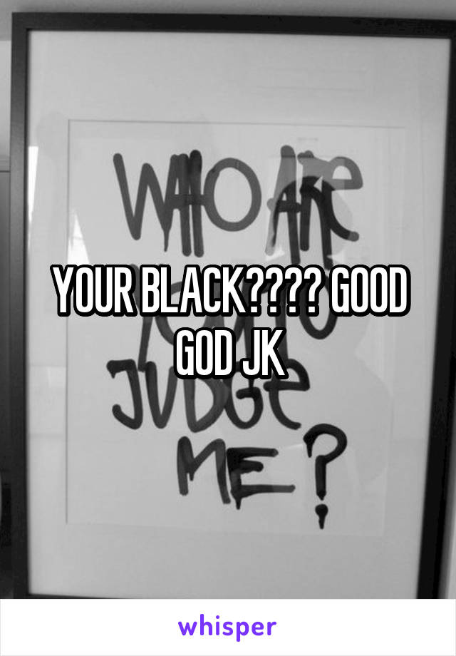 YOUR BLACK???? GOOD GOD JK