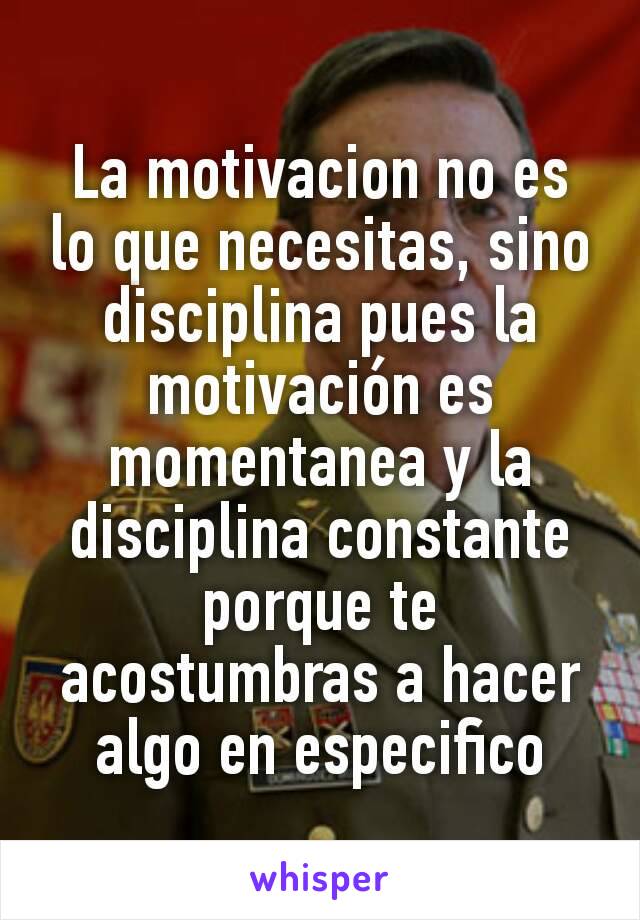 La motivacion no es lo que necesitas, sino disciplina pues la motivación es momentanea y la disciplina constante porque te acostumbras a hacer algo en especifico