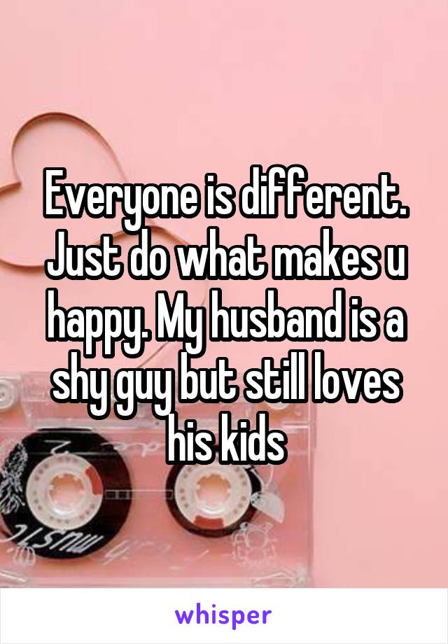 Everyone is different. Just do what makes u happy. My husband is a shy guy but still loves his kids