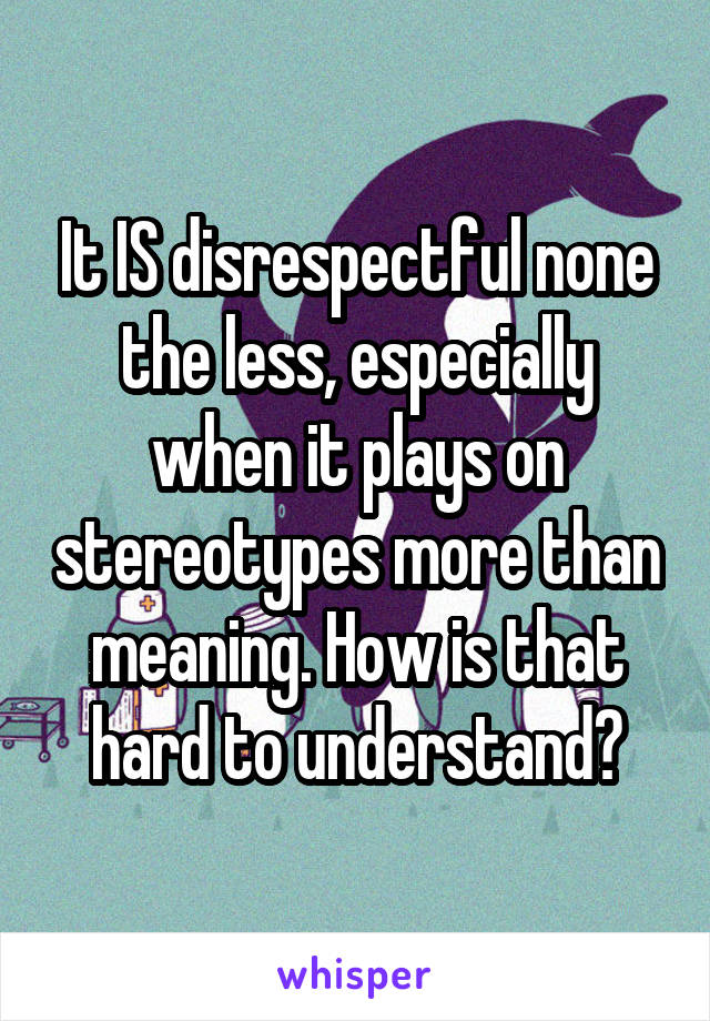 It IS disrespectful none the less, especially when it plays on stereotypes more than meaning. How is that hard to understand?