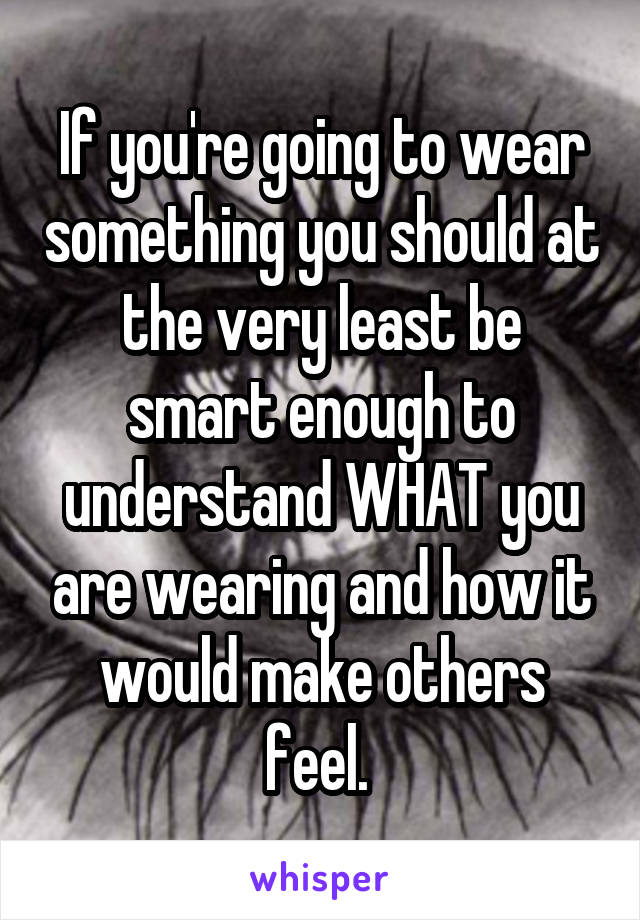 If you're going to wear something you should at the very least be smart enough to understand WHAT you are wearing and how it would make others feel. 