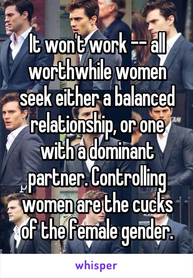 It won't work -- all worthwhile women seek either a balanced relationship, or one with a dominant partner. Controlling women are the cucks of the female gender.