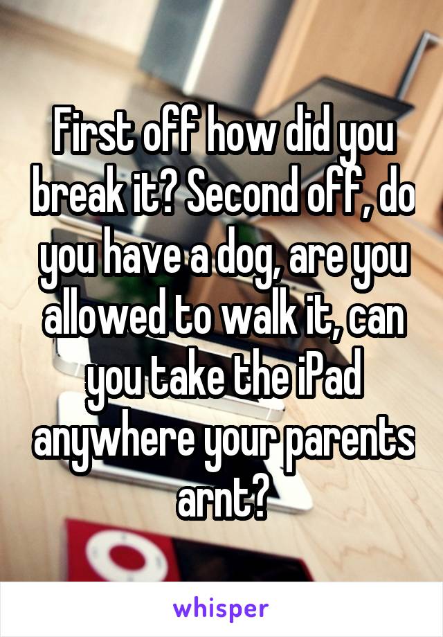 First off how did you break it? Second off, do you have a dog, are you allowed to walk it, can you take the iPad anywhere your parents arnt?