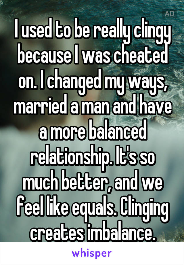 I used to be really clingy because I was cheated on. I changed my ways, married a man and have a more balanced relationship. It's so much better, and we feel like equals. Clinging creates imbalance.