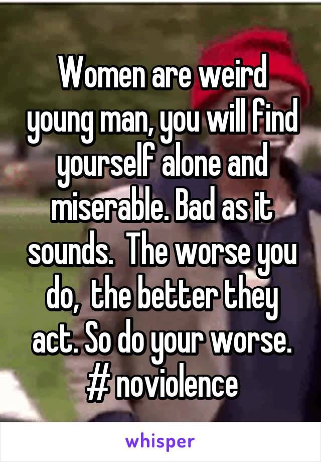 Women are weird young man, you will find yourself alone and miserable. Bad as it sounds.  The worse you do,  the better they act. So do your worse. # noviolence