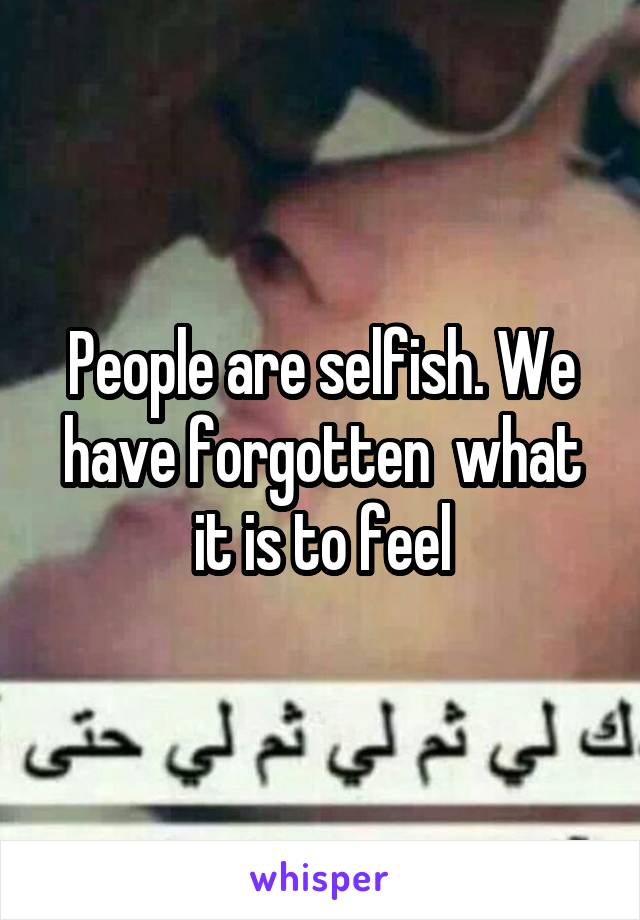 People are selfish. We have forgotten  what it is to feel