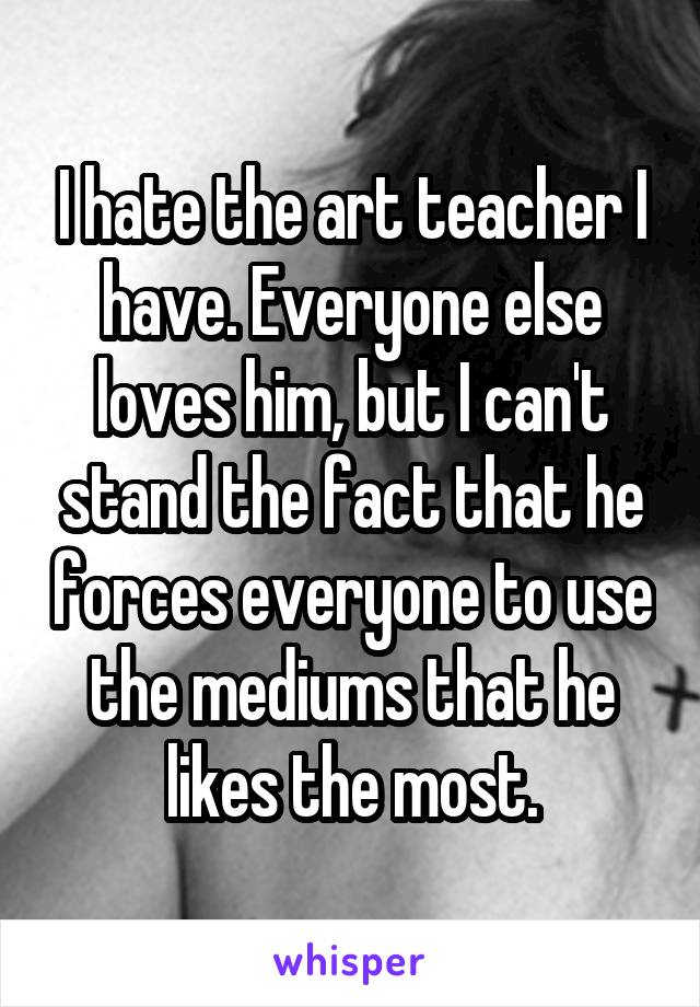 I hate the art teacher I have. Everyone else loves him, but I can't stand the fact that he forces everyone to use the mediums that he likes the most.