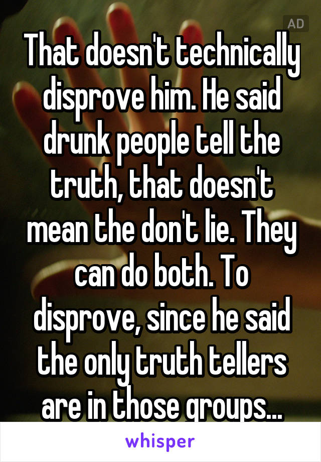 That doesn't technically disprove him. He said drunk people tell the truth, that doesn't mean the don't lie. They can do both. To disprove, since he said the only truth tellers are in those groups...